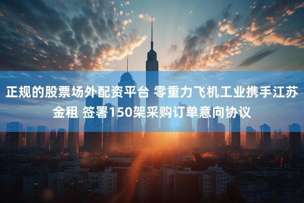正规的股票场外配资平台 零重力飞机工业携手江苏金租 签署150架采购订单意向协议