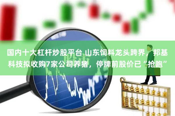 国内十大杠杆炒股平台 山东饲料龙头跨界，邦基科技拟收购7家公司养猪，停牌前股价已“抢跑”