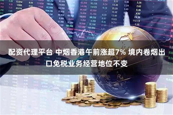 配资代理平台 中烟香港午前涨超7% 境内卷烟出口免税业务经营地位不变