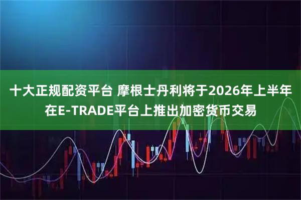 十大正规配资平台 摩根士丹利将于2026年上半年在E-TRADE平台上推出加密货币交易