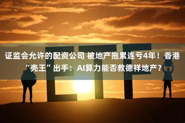 证监会允许的配资公司 被地产拖累连亏4年！香港“壳王”出手：AI算力能否救德祥地产？