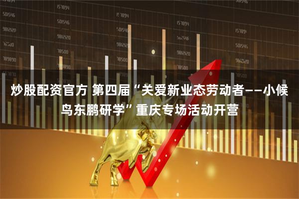 炒股配资官方 第四届“关爱新业态劳动者——小候鸟东鹏研学”重庆专场活动开营